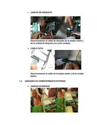 CABLES DE DISQUETE:




           Desconectamos el cable de disquete de la tarjeta madre y
           de la unidad de disquete con sumo cuidado.

           CABLE PATA:




           Desconectamos el cable de la tarjeta madre y de la unidad
           óptica.

1.3.   UNIDADES DE COMPORTMIENTO EXTERNO:

           UNIDAD CD-RW/DVD:
 