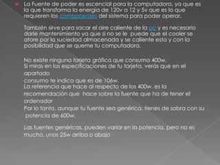    La Fuente de poder es escencial para la computadora, ya que es
    la que transforma la energia de 120v a 12 y 5v que es lo que
    requieren los componentes del sistema para poder operar.

    También sirve para sacar el aire caliente de la pc y es necesario
    darle mantenimiento ya que si no se le puede que el cooler se
    atore por la suciedad almacenada y se caliente esta y con la
    posibilidad que se queme tu computadora.

    No existe ninguna tarjeta gráfica que consuma 400w.
    Si miras en las especificaciones de tu tarjeta, verás que en el
    apartado
    consumo te indica que es de 106w.
    La referencia que hace al respecto de los 400w. es la
    recomendación que hace sobre la fuente que ha de tener el
    ordenador
    Por lo tanto, aunque tu fuente sea genérica, tienes de sobra con su
     potencia de 600w.

    Las fuentes genéricas, pueden variar en la potencia, pero no es
    mucho, unos 25w arriba o abajo
 