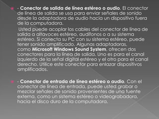    - Conector de salida de línea estéreo o audio. El conector
    de línea de salida se usa para enviar señales de sonido
    desde la adaptadora de audio hacia un dispositivo fuera
    de la computadora.
     Usted puede acoplar los cables del conector de línea de
    salida a altavoces estéreo, audífonos o a su sistema
    estéreo. Si conecta su PC con su sistema estéreo, puede
    tener sonido amplificado. Algunas adaptadoras,
    como Microsoft Windows Sound System, ofrecen dos
    conectores para la línea de salida. Uno es para el canal
    izquierdo de la señal digital estéreo y el otro para el canal
    derecho. Utilice este conector para enlazar dispositivos
    amplificados.

   - Conector de entrada de línea estéreo o audio. Con el
    conector de línea de entrada, puede usted grabar o
    mezclar señales de sonido provenientes de una fuente
    externa, como un sistema estéreo o videograbadora,
    hacia el disco duro de la computadora.
 