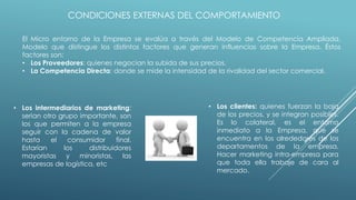 CONDICIONES EXTERNAS DEL COMPORTAMIENTO
El Micro entorno de la Empresa se evalúa a través del Modelo de Competencia Ampliada,
Modelo que distingue los distintos factores que generan influencias sobre la Empresa. Éstos
factores son:
• Los Proveedores: quienes negocian la subida de sus precios.
• La Competencia Directa: donde se mide la intensidad de la rivalidad del sector comercial.
• Los clientes: quienes fuerzan la baja
de los precios, y se integran posibles.
Es lo colateral, es el entorno
inmediato a la Empresa, que se
encuentra en los alrededores de los
departamentos de la empresa.
Hacer marketing intra-empresa para
que toda ella trabaje de cara al
mercado.
• Los intermediarios de marketing:
serian otro grupo importante, son
los que permiten a la empresa
seguir con la cadena de valor
hasta el consumidor final.
Estarían los distribuidores
mayoristas y minoristas, las
empresas de logística, etc
 