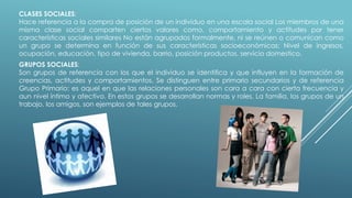 CLASES SOCIALES:
Hace referencia a la compra de posición de un individuo en una escala social Los miembros de una
misma clase social comparten ciertos valores como, comportamiento y actitudes por tener
características sociales similares No están agrupados formalmente, ni se reúnen o comunican como
un grupo se determina en función de sus características socioeconómicas; Nivel de ingresos,
ocupación, educación, tipo de vivienda, barrio, posición productos, servicio domestico.
GRUPOS SOCIALES:
Son grupos de referencia con los que el individuo se identifica y que influyen en la formación de
creencias, actitudes y comportamientos. Se distinguen entre primario secundarios y de referencia
Grupo Primario: es aquel en que las relaciones personales son cara a cara con cierta frecuencia y
aun nivel íntimo y afectivo. En estos grupos se desarrollan normas y roles. La familia, los grupos de un
trabajo, los amigos, son ejemplos de tales grupos.
 
