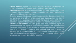 Grupo primario: ejerce un control informal sobre sus miembros, un
control no institucionalizado pero no por ello menos eficaz.
Grupo secundario: Aquí se incluyen todos aquellos grupos que no son
primarios, tales como las agrupaciones políticas, las asociaciones de
ayuda, comisiones vecinales, etc.
En estos grupos el individuo no se interesa por los demás en cuanto a
las personas sino cómo funcionarios que desempeñan un rol. Al
contrario de los grupos primarios, el control que se aplica es formal es
decir hay reglamentaciones que establecen normas y sanciones.
Grupos de referencia: en este grupo son mas utilizadas según las
personalidades, los expertos y el hombre “común’’ las celebridades
se utilizan testimonios o voceros de la empresa Influencias personales
son muy poderosas porque es mas creíble que otras fuentes de
información su poder esta en la confianza que se le otorga a quien
ejerce la influencia a las personas con mayor poder de influencias se
les denomina Lideres de opinión, expertos
 