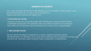 BARRERAS DE INGRESO:
Son todos aquellos obstáculos o dificultades que una empresa debe superar para
poder formar parte de un nuevo sector productivo.
Algunas de estas barreras de ingreso son:
 Economías de escala:
Ocurren cuando los costos de producción disminuyen con el aumento de las
cantidades producidas. Por ejemplo, sería muy difícil competir con la empresa
Tramontina en el mercado de los tenedores sin contar con sus capacidades .
 Alta inversión inicial:
Se da cuando el negocio requiere de un gran capital inicial para operar
eficientemente. Por ejemplo, en el caso de las empresas de transporte la compra de
una flota de vehículos suele mantener fuera a pequeños competidores.
 
