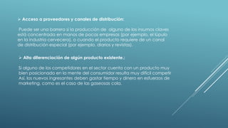  Acceso a proveedores y canales de distribución:
Puede ser una barrera si la producción de alguno de los insumos claves
está concentrada en manos de pocas empresas (por ejemplo, el lúpulo
en la industria cervecera), o cuando el producto requiere de un canal
de distribución especial (por ejemplo, diarios y revistas).
 Alta diferenciación de algún producto existente.:
Si alguno de los competidores en el sector cuenta con un producto muy
bien posicionado en la mente del consumidor resulta muy difícil competir
Así, los nuevos ingresantes deben gastar tiempo y dinero en esfuerzos de
marketing, como es el caso de las gaseosas cola.
 