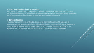  Falta de experiencia en la industria:
En ciertas actividades ,por ejemplo, diseño, asesoría profesional, salud y otras.
La especialización y la experiencia real resultan factores clave de éxito. Lanzarse
sin la preparación adecuada puede llevar a frenar el acceso.
 Barreras legales:
En algunos sectores la entrada de nuevos competidores está sujeta a la
aprobación de algún organismo oficial que fija los cupos máximos o requiere el
cumplimiento de requisitos especiales. Es el caso del transporte público, la
explotación de algunos recursos turísticos o naturales y otros similares.
 