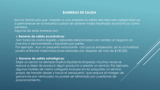 BARRERAS DE SALIDA
Son los obstáculos que impiden a una empresa la salida del mercado obligándolo asi
a permanecer en la industria a pesar de obtener malos resultados económicos como
perdidas.
Algunas de estas barreras son:
 Barreras de salida económicas:
Son todos los costos legales y laborales relacionados con vender un negocio en
marcha o desmantelarlo y liquidarlo por partes.
Por ejemplo: Aun un pequeño restaurante con pocos empleados, en la actualidad
podría enfrentar indemnizaciones laborales por despido de más de $100.000.
 Barreras de salida estratégicas:
Dejar un sector no siempre implica liquidar la empresa; muchas veces se
reduce a dejar de producir algún producto o prestar un servicio. Por ejemplo,
algunos hoteles de cierta categoría incluyen en los paquetes un servicio
propio de transfer desde y hacia el aeropuerto, que reduce el margen de
ganancias por venta pero no puede ser eliminado por cuestiones de
posicionamiento.
 