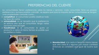 PREFERENCIAS DEL CLIENTE
los consumidores tienen preferencias sobre los bienes y servicios: cada consumidor tiene sus propias
preferencias y aunque podrían coincidir . se espera que para la mayoría de los consumidores se tengan
unas propiedades comunes como :
 completitud: el consumidor podría clasificar todo
los tipos de cestas .
 universalidad: no se necesita que la preferencia
se estricta sino que el consumidor tenga varias
opciones para escoger.
 Transitividad: Si el consumidor le gusta un
producto o varios al mismo tiempo es posible que
los prefiera a todos.
 Monotocidad: si la cesta A tiene los mismo bienes
que otra cesta B y algunos con mayor cantidad
entonces se considera que igual de buena que
B.
 