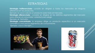 ESTRATEGIAS
Estrategia indiferenciada: consiste en dirigirse a todos los mercados sin ninguna
diferencia en los productos.
Ejemplo: la coca cola es un producto para todo el mercado.
Estrategia diferenciada : consiste en dirigirse en los distintos segmentos del mercado
para ofrecer al consumidor variedad para elegir.
Ejemplo: el DeTodito.
Estrategia concentrada: la empresa dirige un producto especifico a un mercado
concreto a unos pocos segmentos de consumidores
Ejemplo: coca cola light.....
 