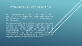 SEGMENTACIÓN DE MERCADO
La segmentación busca la identificación
de grupos homogéneos de clientes para adecuar
el producto/ servicio de las características
del mercado.
La segmentación de mercado es un proceso que
consiste en dividir el mercado total de un bien o
servicio en varios grupos más pequeños e
internamente homogéneos. La esencia de la
segmentación es conocer realmente a los
consumidores. Uno de los elementos decisivos
del éxito de una empresa es su capacidad de
segmentar adecuadamente su mercado.
 