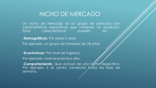 NICHO DE MERCADO
Un nicho de mercado es un grupo de personas con
características específicas que compran un producto.
Estas características pueden ser:
-Demográficas: Por edad o sexo.
Por ejemplo, un grupo de hombres de 18 años.
-Económicas: Por nivel de ingresos.
Por ejemplo, nivel económico alto.
-Comportamiento: Que actúan de una forma específica.
Por ejemplo, ir al centro comercial todos los fines de
semana.
 
