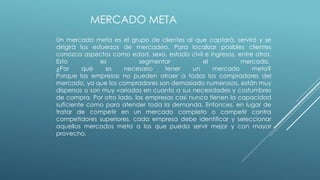 MERCADO META
Un mercado meta es el grupo de clientes al que captará, servirá y se
dirigirá los esfuerzos de mercadeo. Para localizar posibles clientes
conozca aspectos como edad, sexo, estado civil e ingresos, entre otros.
Esto es segmentar el mercado.
¿Por qué es necesario tener un mercado meta?
Porque las empresas no pueden atraer a todos los compradores del
mercado, ya que los compradores son demasiado numerosos, están muy
dispersos o son muy variados en cuanto a sus necesidades y costumbres
de compra. Por otro lado, las empresas casi nunca tienen la capacidad
suficiente como para atender toda la demanda. Entonces, en lugar de
tratar de competir en un mercado completo o competir contra
competidores superiores, cada empresa debe identificar y seleccionar
aquellos mercados meta a los que pueda servir mejor y con mayor
provecho.
 