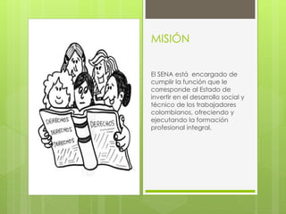 MISIÓN 
El SENA está encargado de 
cumplir la función que le 
corresponde al Estado de 
invertir en el desarrollo social y 
técnico de los trabajadores 
colombianos, ofreciendo y 
ejecutando la formación 
profesional integral, 
 