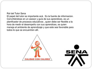 Rol del Tutor Sena 
El papel del tutor es importante acá. Es la fuente de informacion. 
Convirtiéndose en un asesor y guía de sus aprendices, es un 
planificador de procesos educativos , quien debe ser flexible a la 
hora de medir el desempeño con sus aprendices, es quien 
maneja el ambiente de aprendizaje y que este sea favorable para 
todos lo que se encuentren allí. 
 