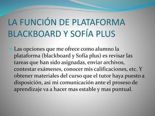 LA FUNCIÓN DE PLATAFORMA 
BLACKBOARD Y SOFÍA PLUS 
 Las opciones que me ofrece como alumno la 
plataforma (blackboard y Sofía plus) es revisar las 
tareas que han sido asignadas, enviar archivos, 
contestar exámenes, conocer mis calificaciones, etc. Y 
obtener materiales del curso que el tutor haya puesto a 
disposición, asi mi comunicación ante el proseso de 
aprendizaje va a hacer mas estable y mas puntual. 
 