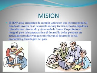 MISION 
 El SENA está encargado de cumplir la función que le corresponde al 
Estado de invertir en el desarrollo social y técnico de los trabajadores 
colombianos, ofreciendo y ejecutando la formación profesional 
integral, para la incorporación y el desarrollo de las personas en 
actividades productivas que contribuyan al desarrollo social, 
económico y tecnológico del país. 
 