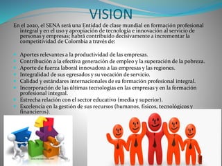 VISION 
En el 2020, el SENA será una Entidad de clase mundial en formación profesional 
integral y en el uso y apropiación de tecnología e innovación al servicio de 
personas y empresas; habrá contribuido decisivamente a incrementar la 
competitividad de Colombia a través de: 
 Aportes relevantes a la productividad de las empresas. 
 Contribución a la efectiva generación de empleo y la superación de la pobreza. 
 Aporte de fuerza laboral innovadora a las empresas y las regiones. 
 Integralidad de sus egresados y su vocación de servicio. 
 Calidad y estándares internacionales de su formación profesional integral. 
 Incorporación de las últimas tecnologías en las empresas y en la formación 
profesional integral. 
 Estrecha relación con el sector educativo (media y superior). 
 Excelencia en la gestión de sus recursos (humanos, físicos, tecnológicos y 
financieros). 
 