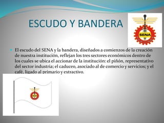 ESCUDO Y BANDERA 
 El escudo del SENA y la bandera, diseñados a comienzos de la creación 
de nuestra institución, reflejan los tres sectores económicos dentro de 
los cuales se ubica el accionar de la institución: el piñón, representativo 
del sector industria; el caduceo, asociado al de comercio y servicios; y el 
café, ligado al primario y extractivo. 
 