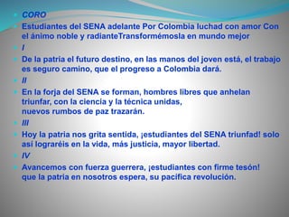  CORO 
 Estudiantes del SENA adelante Por Colombia luchad con amor Con 
el ánimo noble y radianteTransformémosla en mundo mejor 
 I 
 De la patria el futuro destino, en las manos del joven está, el trabajo 
es seguro camino, que el progreso a Colombia dará. 
 II 
 En la forja del SENA se forman, hombres libres que anhelan 
triunfar, con la ciencia y la técnica unidas, 
nuevos rumbos de paz trazarán. 
 III 
 Hoy la patria nos grita sentida, ¡estudiantes del SENA triunfad! solo 
así lograréis en la vida, más justicia, mayor libertad. 
 IV 
 Avancemos con fuerza guerrera, ¡estudiantes con firme tesón! 
que la patria en nosotros espera, su pacífica revolución. 
 