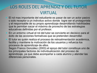LOS ROLES DEL APRENDIZ Y DEL TUTOR 
VIRTUAL 
 El rol mas importante del estudiante es pasar de ser un actor pasivo 
o solo receptor a un individuo activo donde logre ser el protagonista 
y el responsable de su propio aprendizaje desarrollando habilidades 
que le permitan sacar el máximo de provecho de las estrategias 
educativas definidas por el profesor. 
 En un entorno virtual el rol del tutor se convierte en decisivo para el 
éxito de las acciones formativas que se pretenden desarrollar. 
 El tutor es quién realiza el proceso de retroalimentación académica, 
facilita y mantiene la motivación de los usuarios y refuerza los 
procesos de aprendizaje de ellos. 
Según Franco González (2003) el apoyo del tutor constituye uno de 
los principales factores de individualización del proceso de 
aprendizaje, ya que debe acompañar a cada alumno y atender las 
diferencias personales. 
 