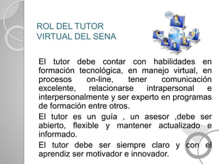 ROL DEL TUTOR
VIRTUAL DEL SENA
El tutor debe contar con habilidades en
formación tecnológica, en manejo virtual, en
procesos on-line, tener comunicación
excelente, relacionarse intrapersonal e
interpersonalmente y ser experto en programas
de formación entre otros.
El tutor es un guía , un asesor ,debe ser
abierto, flexible y mantener actualizado e
informado.
El tutor debe ser siempre claro y con el
aprendiz ser motivador e innovador.
 