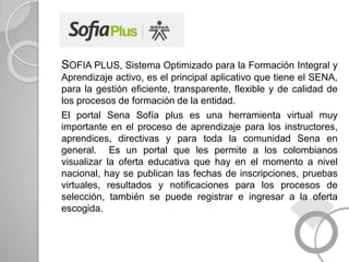 SOFIA PLUS, Sistema Optimizado para la Formación Integral y
Aprendizaje activo, es el principal aplicativo que tiene el SENA,
para la gestión eficiente, transparente, flexible y de calidad de
los procesos de formación de la entidad.
El portal Sena Sofía plus es una herramienta virtual muy
importante en el proceso de aprendizaje para los instructores,
aprendices, directivas y para toda la comunidad Sena en
general. Es un portal que les permite a los colombianos
visualizar la oferta educativa que hay en el momento a nivel
nacional, hay se publican las fechas de inscripciones, pruebas
virtuales, resultados y notificaciones para los procesos de
selección, también se puede registrar e ingresar a la oferta
escogida.
 