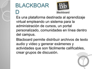 BLACKBOAR
D
Es una plataforma destinada al aprendizaje
virtual empleando un sistema para la
administración de cursos, un portal
personalizado, comunidades en línea dentro
del campus.
Blacboard permite distribuir archivos de texto
audio y video y generar exámenes y
actividades que son fácilmente calificables,
crear grupos de discusión.
 