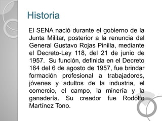 Historia
El SENA nació durante el gobierno de la
Junta Militar, posterior a la renuncia del
General Gustavo Rojas Pinilla, mediante
el Decreto-Ley 118, del 21 de junio de
1957. Su función, definida en el Decreto
164 del 6 de agosto de 1957, fue brindar
formación profesional a trabajadores,
jóvenes y adultos de la industria, el
comercio, el campo, la minería y la
ganadería. Su creador fue Rodolfo
Martínez Tono.
 