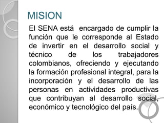 MISION
El SENA está encargado de cumplir la
función que le corresponde al Estado
de invertir en el desarrollo social y
técnico de los trabajadores
colombianos, ofreciendo y ejecutando
la formación profesional integral, para la
incorporación y el desarrollo de las
personas en actividades productivas
que contribuyan al desarrollo social,
económico y tecnológico del país.
 