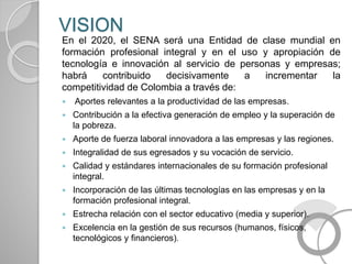 VISION
En el 2020, el SENA será una Entidad de clase mundial en
formación profesional integral y en el uso y apropiación de
tecnología e innovación al servicio de personas y empresas;
habrá contribuido decisivamente a incrementar la
competitividad de Colombia a través de:
 Aportes relevantes a la productividad de las empresas.
 Contribución a la efectiva generación de empleo y la superación de
la pobreza.
 Aporte de fuerza laboral innovadora a las empresas y las regiones.
 Integralidad de sus egresados y su vocación de servicio.
 Calidad y estándares internacionales de su formación profesional
integral.
 Incorporación de las últimas tecnologías en las empresas y en la
formación profesional integral.
 Estrecha relación con el sector educativo (media y superior).
 Excelencia en la gestión de sus recursos (humanos, físicos,
tecnológicos y financieros).
 