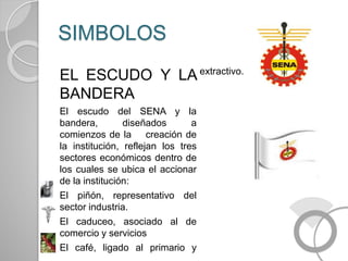 SIMBOLOS
EL ESCUDO Y LA
BANDERA
El escudo del SENA y la
bandera, diseñados a
comienzos de la creación de
la institución, reflejan los tres
sectores económicos dentro de
los cuales se ubica el accionar
de la institución:
El piñón, representativo del
sector industria.
El caduceo, asociado al de
comercio y servicios
El café, ligado al primario y
extractivo.
 