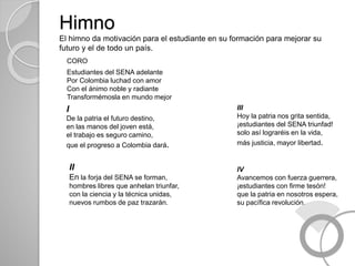 Himno
El himno da motivación para el estudiante en su formación para mejorar su
futuro y el de todo un país.
CORO
Estudiantes del SENA adelante
Por Colombia luchad con amor
Con el ánimo noble y radiante
Transformémosla en mundo mejor
I
De la patria el futuro destino,
en las manos del joven está,
el trabajo es seguro camino,
que el progreso a Colombia dará.
II
En la forja del SENA se forman,
hombres libres que anhelan triunfar,
con la ciencia y la técnica unidas,
nuevos rumbos de paz trazarán.
III
Hoy la patria nos grita sentida,
¡estudiantes del SENA triunfad!
solo así lograréis en la vida,
más justicia, mayor libertad.
IV
Avancemos con fuerza guerrera,
¡estudiantes con firme tesón!
que la patria en nosotros espera,
su pacífica revolución.
 