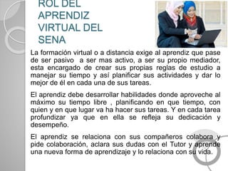 ROL DEL
APRENDIZ
VIRTUAL DEL
SENA
La formación virtual o a distancia exige al aprendiz que pase
de ser pasivo a ser mas activo, a ser su propio mediador,
esta encargado de crear sus propias reglas de estudio a
manejar su tiempo y así planificar sus actividades y dar lo
mejor de él en cada una de sus tareas.
El aprendiz debe desarrollar habilidades donde aproveche al
máximo su tiempo libre , planificando en que tiempo, con
quien y en que lugar va ha hacer sus tareas. Y en cada tarea
profundizar ya que en ella se refleja su dedicación y
desempeño.
El aprendiz se relaciona con sus compañeros colabora y
pide colaboración, aclara sus dudas con el Tutor y aprende
una nueva forma de aprendizaje y lo relaciona con su vida.
 