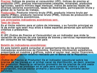 Precios: Índices de precios al consumidor (IPC), índices de precios al
productor (IPP), precios internacionales (metales, minerales, productos
agrícolas), salario mínimo legal mensual, índice de salarios reales de
diversos sectores económicos, tasas de desempleo, participación bruta y
global de la fuerza de trabajo.
Producción: Producto interno bruto (PIB), producto interno bruto per
cápita (PIBpc), producto nacional bruto (PNB), índices de producción de
diversos sectores económicos.
Los principales indicadores económicos son:
Tasa de Usura:
Es el límite máximo para el cobro de intereses, y su función principal es
la de evitar que sean muy altos a todas aquellas personas que soliciten
créditos o préstamos.
IPC:
El IPC (Índice de Precios al Consumidor) es un indicador que mide la
variación de precios de una canasta de bienes y servicios representativos
del consumo de los hogares del país
Boletín de indicadores económicos:
En este boletín podrá consultar el comportamiento de los principales
indicadores económicos de Colombia. Contiene información estadística,
presentada en cuadros y gráficos, sobre el sector real, sector financiero,
sector fiscal y sector externo realzado por el Banco de la Republica.
IPP
(Índice de Precios al Productor) Es el indicador coyuntural sobre los
precios de los bienes en el primer canal de distribución, es decir, precios
del productor. Reporta la variación promedio de los precios de una cesta
de bienes que se producen en el país para consumo interno y para
exportación, incluye sector primario y secundario. No contiene sector
servicios.
 