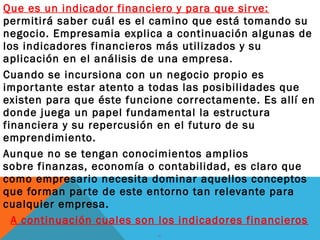 Que es un indicador financiero y para que sirve:
permitirá saber cuál es el camino que está tomando su
negocio. Empresamia explica a continuación algunas de
los indicadores financieros más utilizados y su
aplicación en el análisis de una empresa.
Cuando se incursiona con un negocio propio es
importante estar atento a todas las posibilidades que
existen para que éste funcione correctamente. Es allí en
donde juega un papel fundamental la estructura
financiera y su repercusión en el futuro de su
emprendimiento.
Aunque no se tengan conocimientos amplios
sobre finanzas, economía o contabilidad, es claro que
como empresario necesita dominar aquellos conceptos
que forman parte de este entorno tan relevante para
cualquier empresa.
A continuación cuales son los indicadores financieros
 