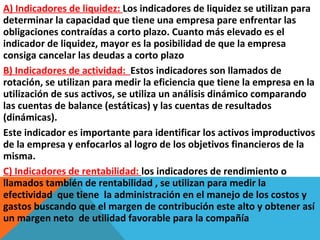 A) Indicadores de liquidez: Los indicadores de liquidez se utilizan para
determinar la capacidad que tiene una empresa pare enfrentar las
obligaciones contraídas a corto plazo. Cuanto más elevado es el
indicador de liquidez, mayor es la posibilidad de que la empresa
consiga cancelar las deudas a corto plazo
B) Indicadores de actividad: Estos indicadores son llamados de
rotación, se utilizan para medir la eficiencia que tiene la empresa en la
utilización de sus activos, se utiliza un análisis dinámico comparando
las cuentas de balance (estáticas) y las cuentas de resultados
(dinámicas).
Este indicador es importante para identificar los activos improductivos
de la empresa y enfocarlos al logro de los objetivos financieros de la
misma.
C) Indicadores de rentabilidad: los indicadores de rendimiento o
llamados también de rentabilidad , se utilizan para medir la
efectividad que tiene la administración en el manejo de los costos y
gastos buscando que el margen de contribución este alto y obtener así
un margen neto de utilidad favorable para la compañía
 