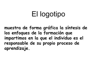 muestra de forma gráfica la síntesis de
los enfoques de la formación que
impartimos en la que el individuo es el
responsable de su propio proceso de
aprendizaje.
El logotipo
 