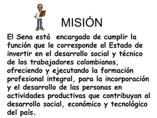 El Sena está encargado de cumplir la
función que le corresponde al Estado de
invertir en el desarrollo social y técnico
de los trabajadores colombianos,
ofreciendo y ejecutando la formación
profesional integral, para la incorporación
y el desarrollo de las personas en
actividades productivas que contribuyan al
desarrollo social, económico y tecnológico
del país.
MISIÓN
 