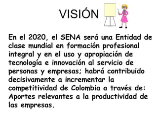 En el 2020, el SENA será una Entidad de
clase mundial en formación profesional
integral y en el uso y apropiación de
tecnología e innovación al servicio de
personas y empresas; habrá contribuido
decisivamente a incrementar la
competitividad de Colombia a través de:
Aportes relevantes a la productividad de
las empresas.
VISIÓN
 