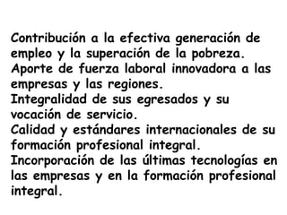 Contribución a la efectiva generación de
empleo y la superación de la pobreza.
Aporte de fuerza laboral innovadora a las
empresas y las regiones.
Integralidad de sus egresados y su
vocación de servicio.
Calidad y estándares internacionales de su
formación profesional integral.
Incorporación de las últimas tecnologías en
las empresas y en la formación profesional
integral.
 