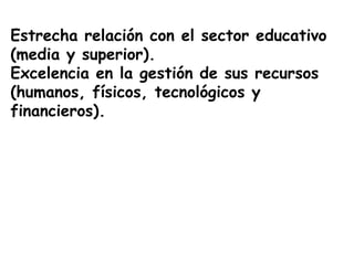 Estrecha relación con el sector educativo
(media y superior).
Excelencia en la gestión de sus recursos
(humanos, físicos, tecnológicos y
financieros).
 