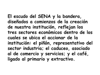El escudo del SENA y la bandera,
diseñados a comienzos de la creación
de nuestra institución, reflejan los
tres sectores económicos dentro de los
cuales se ubica el accionar de la
institución: el piñón, representativo del
sector industria; el caduceo, asociado
al de comercio y servicios; y el café,
ligado al primario y extractivo.
 