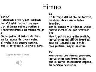 CORO
Estudiantes del SENA adelante
Por Colombia luchad con amor
Con el ánimo noble y radiante
Transformémosla en mundo mejor
I
De la patria el futuro destino,
en las manos del joven está,
el trabajo es seguro camino,
que el progreso a Colombia dará.
II
En la forja del SENA se forman,
hombres libres que anhelan
triunfar,
con la ciencia y la técnica unidas,
nuevos rumbos de paz trazarán.
III
Hoy la patria nos grita sentida,
¡estudiantes del SENA triunfad!
solo así lograréis en la vida,
más justicia, mayor libertad.
IV
Avancemos con fuerza guerrera,
¡estudiantes con firme tesón!
que la patria en nosotros espera,
su pacífica revolución.
Himno
Reproducir Himno
 