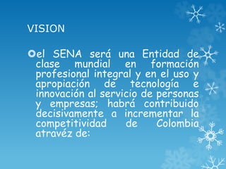 VISION
el SENA será una Entidad de
clase mundial en formación
profesional integral y en el uso y
apropiación de tecnología e
innovación al servicio de personas
y empresas; habrá contribuido
decisivamente a incrementar la
competitividad de Colombia
atravéz de:
 