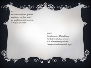 IV
Avancemos con fuerza guerrera,
¡estudiantes con firme tezón!
que la patria en nosotros espera,
su pacífica revolución.
CORO
Estudiantes del SENA adelante
Por Colombia luchad con amor
Con el animo noble y radiante
Transformémosla en mundo mejor
 