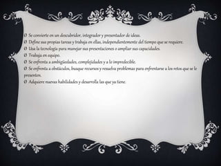 Ø Se convierte en un descubridor, integrador y presentador de ideas.
Ø Define sus propias tareas y trabaja en ellas, independientemente del tiempo que se requiere.
Ø Usa la tecnología para manejar sus presentaciones o ampliar sus capacidades.
Ø Trabaja en equipo.
Ø Se enfrenta a ambigüedades, complejidades y a lo impredecible.
Ø Se enfrenta a obstáculos, busque recursos y resuelva problemas para enfrentarse a los retos que se le
presenten.
Ø Adquiere nuevas habilidades y desarrolla las que ya tiene.
 