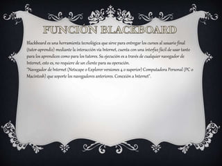 Blackboard es una herramienta tecnológica que sirve para entregar los cursos al usuario final
(tutor-aprendiz) mediante la interacción vía Internet, cuenta con una interfaz fácil de usar tanto
para los aprendices como para los tutores. Su ejecución es a través de cualquier navegador de
Internet, esto es, no requiere de un cliente para su operación.
"Navegador de Internet (Netscape o Explorer versiones 4 o superior) Computadora Personal (PC o
Macintosh) que soporte los navegadores anteriores. Conexión a Internet".
 