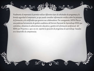 Finalmente al empresario le permite realizar diferentes tipos de solicitudes de programas y le
brinda seguridad al empresario, ya que puede consultar información verídica sobre los procesos
de formación y de certificados que generen sus colaboradores. Por consiguiente, SOFIA Plus es
una poderosa herramienta de gestión académica del Servicio Nacional de Aprendizaje SENA que
centraliza y dinamiza la administración educativa y gestión de la formación profesional del
SENA por Proyectos y que a su vez soporta la ejecución de programas de aprendizaje basados
en el desarrollo de competencias.
 