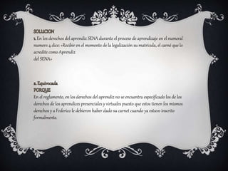 En el reglamento, en los derechos del aprendiz no se encuentra especificado los de los
derechos de los aprendices presenciales y virtuales puesto que estos tienen los mismos
derechos y a Federico le debieron haber dado su carnet cuando ya estuvo inscrito
formalmente.
En los derechos del aprendiz SENA durante el proceso de aprendizaje en el numeral
numero 4 dice: «Recibir en el momento de la legalización su matrícula, el carné que lo
acredite como Aprendiz
del SENA»
 