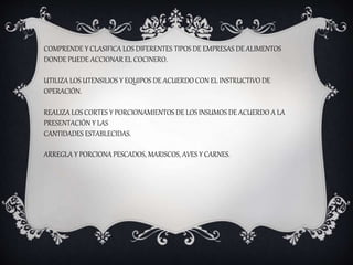 COMPRENDE Y CLASIFICA LOS DIFERENTES TIPOS DE EMPRESAS DE ALIMENTOS
DONDE PUEDE ACCIONAR EL COCINERO.
UTILIZA LOS UTENSILIOS Y EQUIPOS DE ACUERDO CON EL INSTRUCTIVO DE
OPERACIÓN.
REALIZA LOS CORTES Y PORCIONAMIENTOS DE LOS INSUMOS DE ACUERDO A LA
PRESENTACIÓN Y LAS
CANTIDADES ESTABLECIDAS.
ARREGLA Y PORCIONA PESCADOS, MARISCOS, AVES Y CARNES.
 