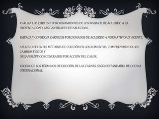 REALIZA LOS CORTES Y PORCIONAMIENTOS DE LOS INSUMOS DE ACUERDO A LA
PRESENTACIÓN Y LAS CANTIDADES ESTABLECIDAS.
EMPACA Y CONSERVA CÁRNICOS PORCIONADOS DE ACUERDO A NORMATIVIDAD VIGENTE.
APLICA DIFERENTES MÉTODOS DE COCCIÓN EN LOS ALIMENTOS, COMPRENDIENDO LOS
CAMBIOS FÍSICOS Y
ORGANOLÉPTICOS GENERADOS POR ACCIÓN DEL CALOR.
RECONOCE LOS TÉRMINOS DE COCCIÓN DE LAS CARNES, SEGÚN ESTÁNDARES DE COCINA
INTERNACIONAL.
 